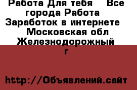 Работа Для тебя  - Все города Работа » Заработок в интернете   . Московская обл.,Железнодорожный г.